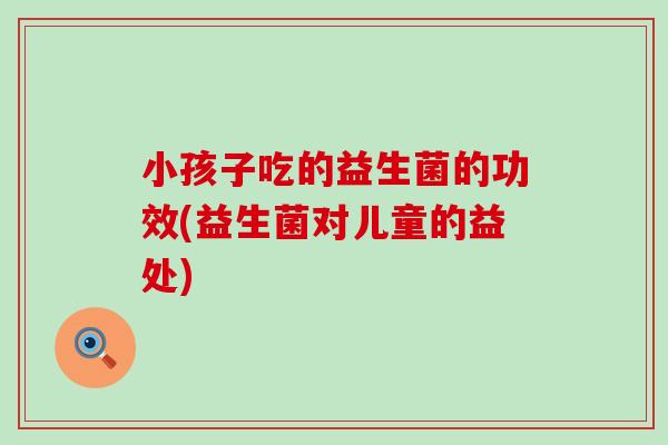 小孩子吃的益生菌的功效(益生菌对儿童的益处)