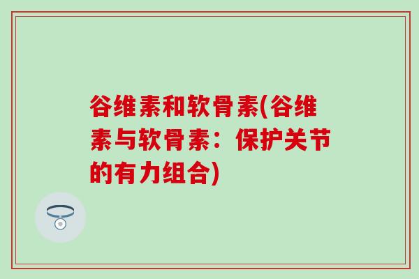 谷维素和软骨素(谷维素与软骨素：保护关节的有力组合)