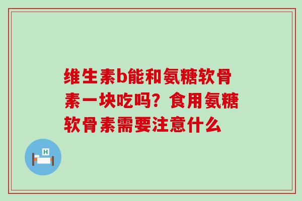 维生素b能和氨糖软骨素一块吃吗？食用氨糖软骨素需要注意什么