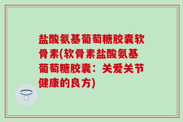 盐酸氨基葡萄糖胶囊软骨素(软骨素盐酸氨基葡萄糖胶囊：关爱关节健康的良方)