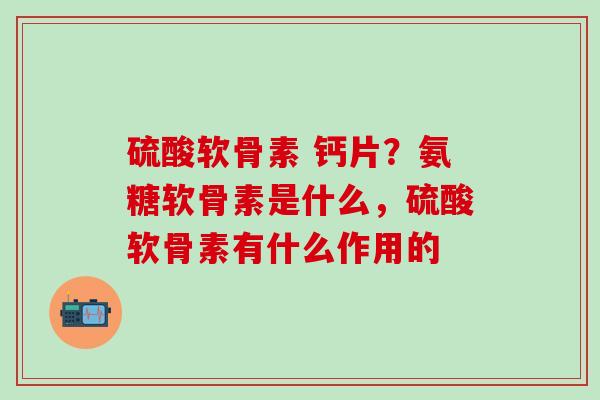 硫酸软骨素 钙片？氨糖软骨素是什么，硫酸软骨素有什么作用的