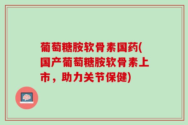 葡萄糖胺软骨素国药(国产葡萄糖胺软骨素上市，助力关节保健)