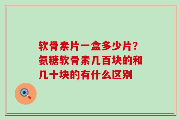 软骨素片一盒多少片？氨糖软骨素几百块的和几十块的有什么区别