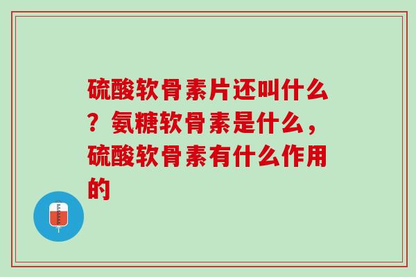 硫酸软骨素片还叫什么？氨糖软骨素是什么，硫酸软骨素有什么作用的