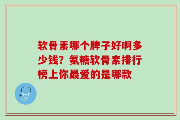 软骨素哪个牌子好啊多少钱？氨糖软骨素排行榜上你最爱的是哪款
