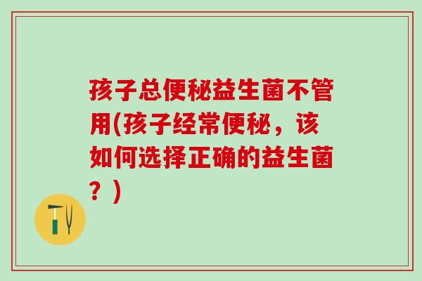 孩子总便秘益生菌不管用(孩子经常便秘，该如何选择正确的益生菌？)
