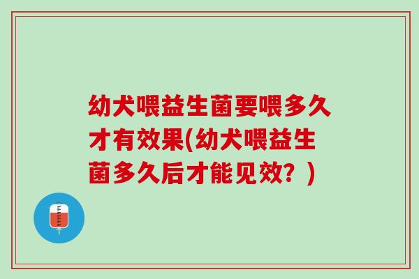 幼犬喂益生菌要喂多久才有效果(幼犬喂益生菌多久后才能见效？)