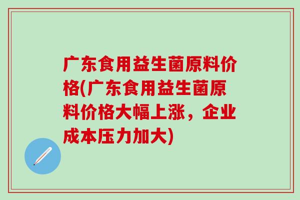 广东食用益生菌原料价格(广东食用益生菌原料价格大幅上涨，企业成本压力加大)