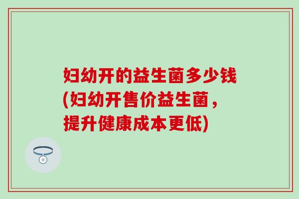 妇幼开的益生菌多少钱(妇幼开售价益生菌，提升健康成本更低)