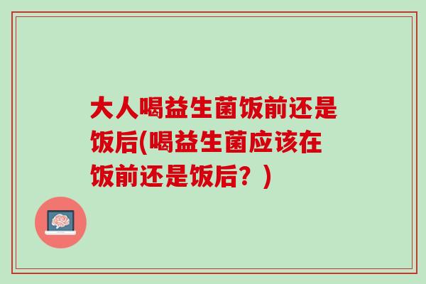 大人喝益生菌饭前还是饭后(喝益生菌应该在饭前还是饭后？)