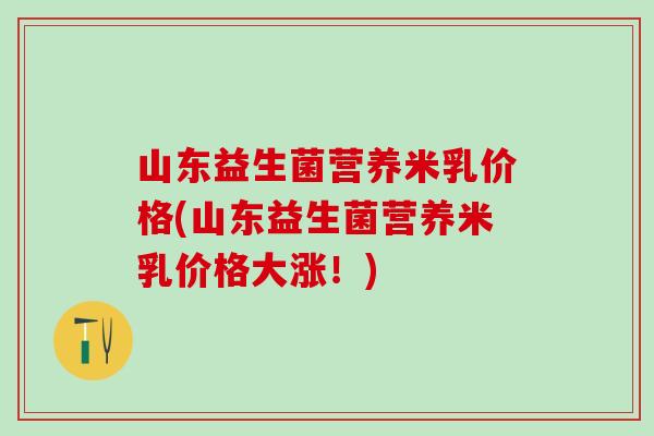 山东益生菌营养米乳价格(山东益生菌营养米乳价格大涨!) 山东益生菌营养米乳价格(山东益生菌营养米乳价格大涨!)