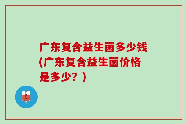 广东复合益生菌多少钱(广东复合益生菌价格是多少？)