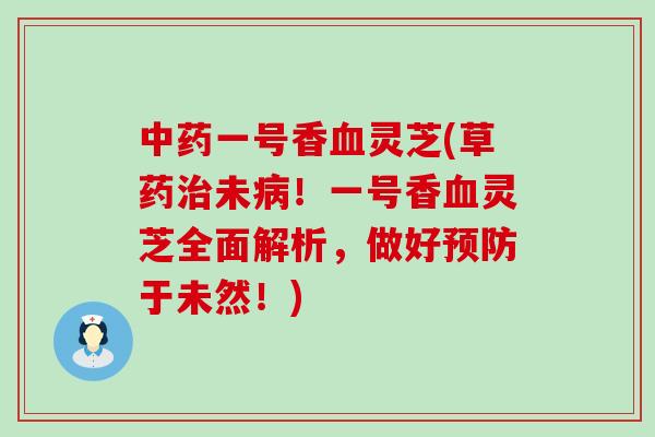 中药一号香血灵芝(草药治未病！一号香血灵芝全面解析，做好预防于未然！)