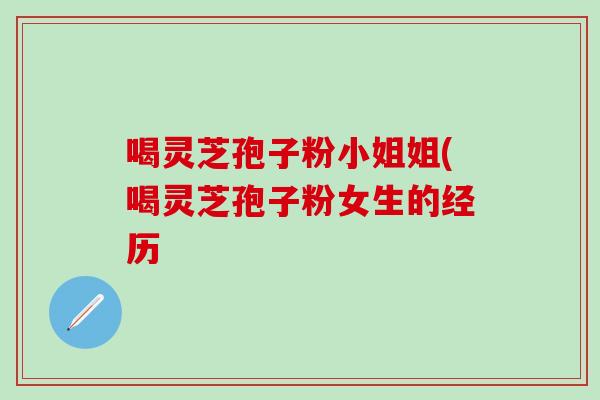 喝灵芝孢子粉小姐姐(喝灵芝孢子粉女生的经历