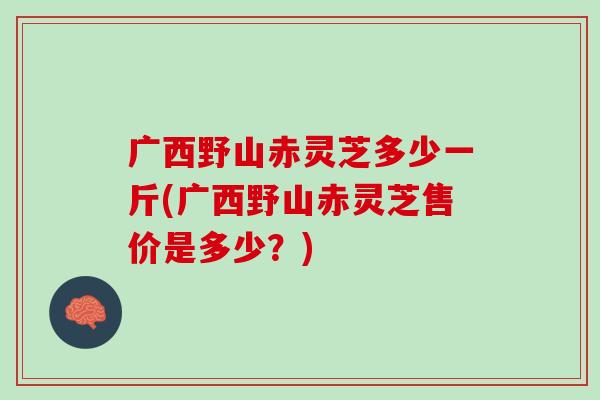广西野山赤灵芝多少一斤(广西野山赤灵芝售价是多少？)