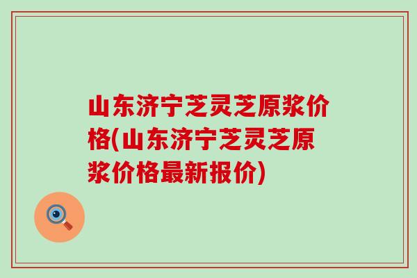 山东济宁芝灵芝原浆价格(山东济宁芝灵芝原浆价格最新报价)