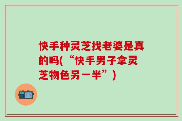 快手种灵芝找老婆是真的吗(“快手男子拿灵芝物色另一半”)