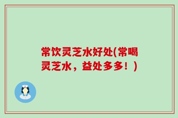 常饮灵芝水好处(常喝灵芝水，益处多多！)
