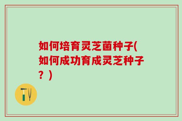 如何培育灵芝菌种子(如何成功育成灵芝种子？)