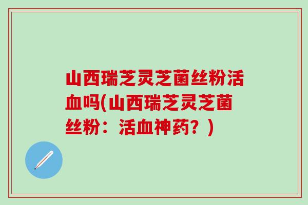 山西瑞芝灵芝菌丝粉活血吗(山西瑞芝灵芝菌丝粉：活血神药？)