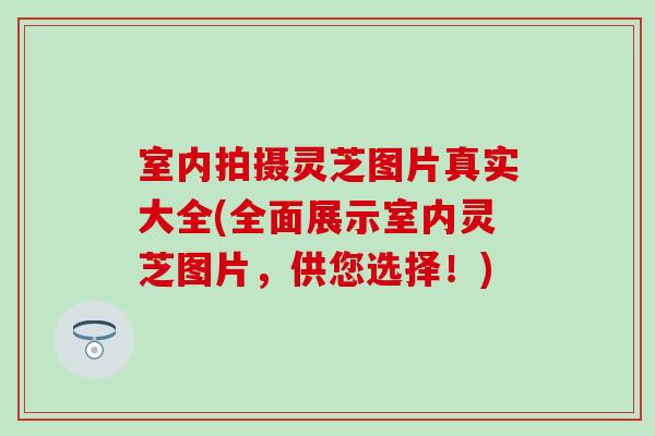 室内拍摄灵芝图片真实大全(全面展示室内灵芝图片，供您选择！)