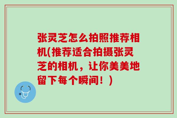 张灵芝怎么拍照推荐相机(推荐适合拍摄张灵芝的相机，让你美美地留下每个瞬间！)