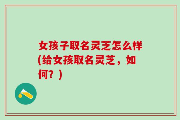 女孩子取名灵芝怎么样(给女孩取名灵芝，如何？)