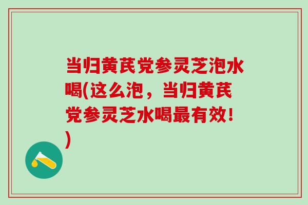 当归黄芪党参灵芝泡水喝(这么泡，当归黄芪党参灵芝水喝最有效！)