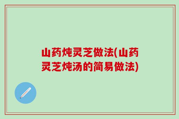 山药炖灵芝做法(山药灵芝炖汤的简易做法)