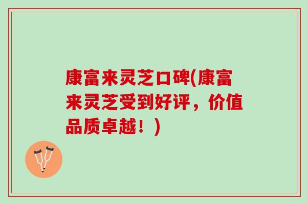 康富来灵芝口碑(康富来灵芝受到好评，价值品质卓越！)