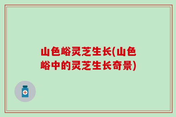 山色峪灵芝生长(山色峪中的灵芝生长奇景)