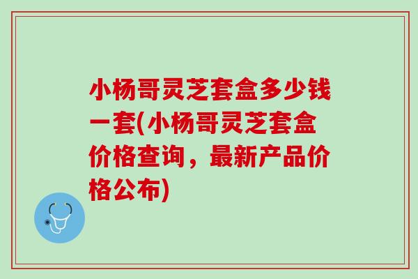 小杨哥灵芝套盒多少钱一套(小杨哥灵芝套盒价格查询，最新产品价格公布)