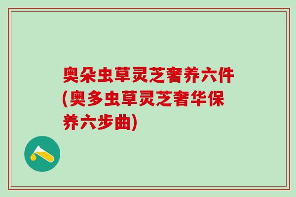 奥朵虫草灵芝奢养六件(奥多虫草灵芝奢华保养六步曲)