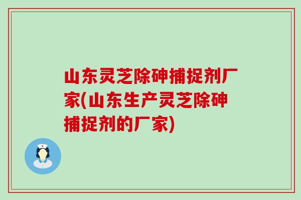山东灵芝除砷捕捉剂厂家(山东生产灵芝除砷捕捉剂的厂家)
