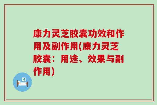 康力灵芝胶囊功效和作用及副作用(康力灵芝胶囊：用途、效果与副作用)