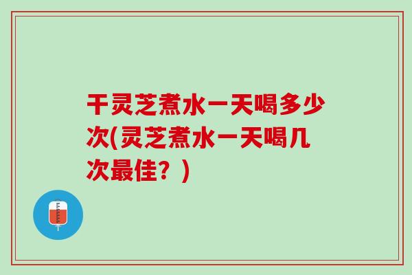 干灵芝煮水一天喝多少次(灵芝煮水一天喝几次最佳？)