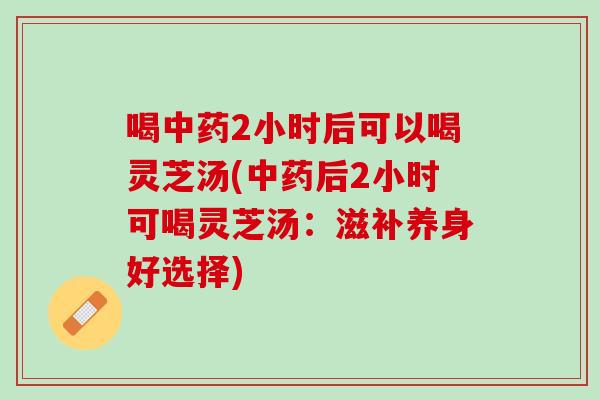 喝中药2小时后可以喝灵芝汤(中药后2小时可喝灵芝汤：滋补养身好选择)