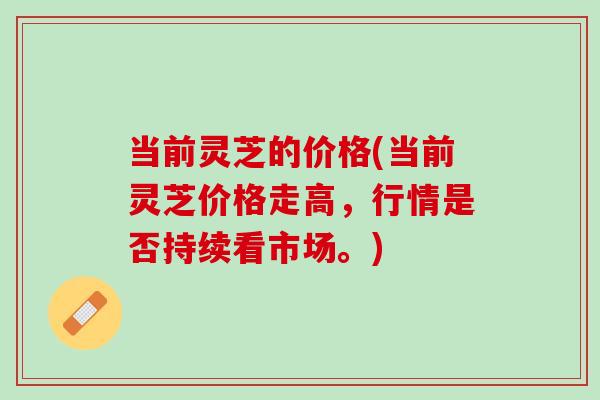 当前灵芝的价格(当前灵芝价格走高，行情是否持续看市场。)