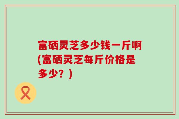 富硒灵芝多少钱一斤啊(富硒灵芝每斤价格是多少？)