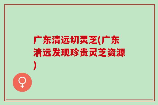 广东清远切灵芝(广东清远发现珍贵灵芝资源)