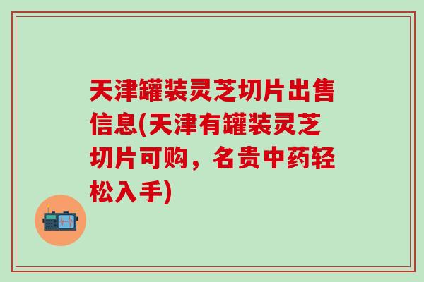 天津罐装灵芝切片出售信息(天津有罐装灵芝切片可购，名贵中药轻松入手)