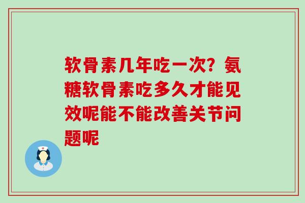 软骨素几年吃一次？氨糖软骨素吃多久才能见效呢能不能改善关节问题呢