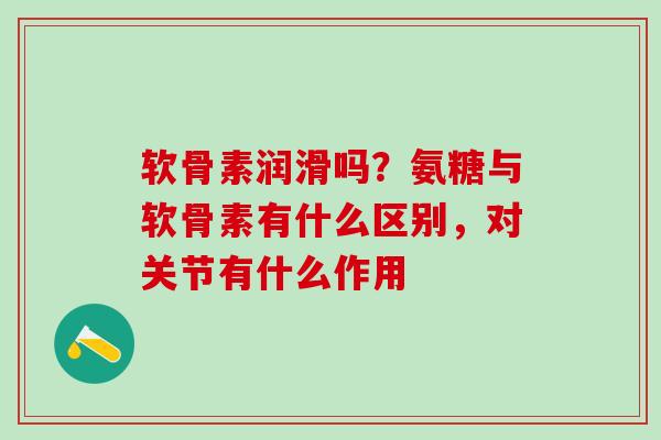 软骨素润滑吗？氨糖与软骨素有什么区别，对关节有什么作用