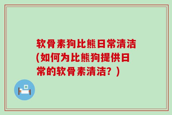 软骨素狗比熊日常清洁(如何为比熊狗提供日常的软骨素清洁？)