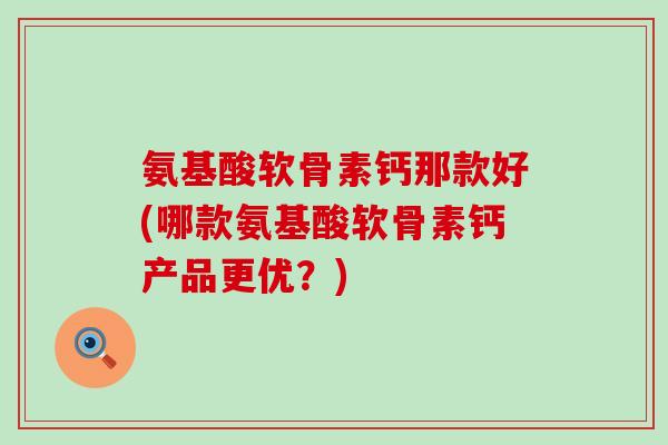 氨基酸软骨素钙那款好(哪款氨基酸软骨素钙产品更优？)