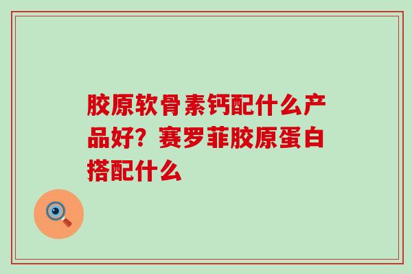 胶原软骨素钙配什么产品好？赛罗菲胶原蛋白搭配什么