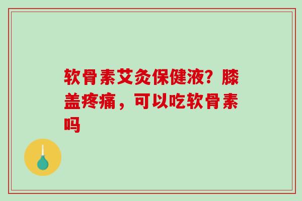 软骨素艾灸保健液？膝盖疼痛，可以吃软骨素吗