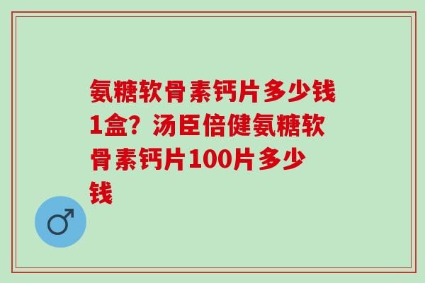 氨糖软骨素钙片多少钱1盒？汤臣倍健氨糖软骨素钙片100片多少钱