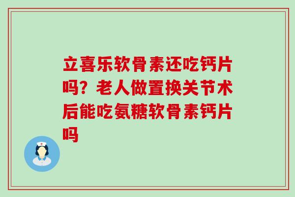立喜乐软骨素还吃钙片吗？老人做置换关节术后能吃氨糖软骨素钙片吗