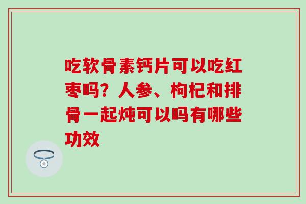 吃软骨素钙片可以吃红枣吗？人参、枸杞和排骨一起炖可以吗有哪些功效